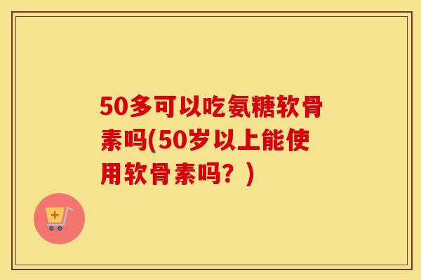 50多可以吃氨糖软骨素吗(50岁以上能使用软骨素吗?) 50多可以吃氨糖软骨素吗(50岁以上能使用软骨素吗?)
