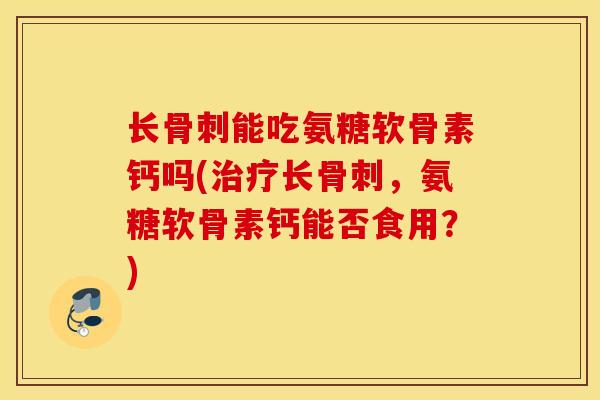 长能吃氨糖软骨素钙吗(长，氨糖软骨素钙能否食用？)