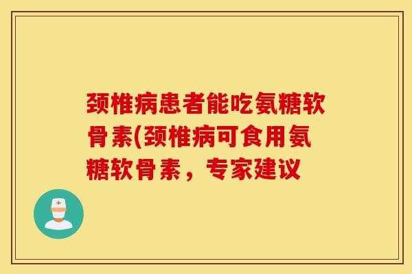 颈椎患者能吃氨糖软骨素(颈椎可食用氨糖软骨素，专家建议