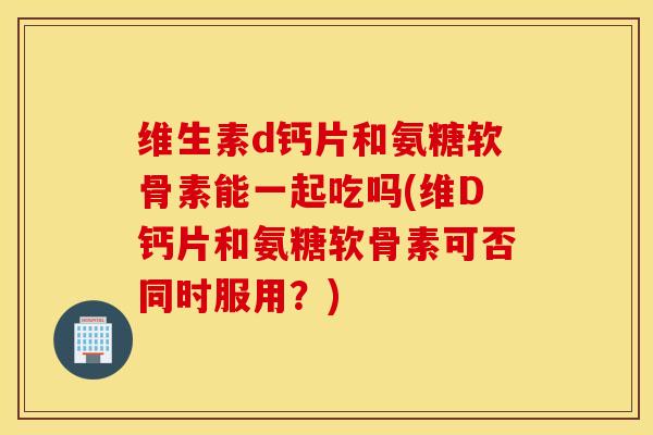 维生素d钙片和氨糖软骨素能一起吃吗(维D钙片和氨糖软骨素可否同时服用?) 维生素d钙片和氨糖软骨素能一起吃吗(维D钙片和氨糖软骨素可否同时服用?)