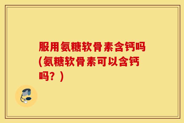 服用氨糖软骨素含钙吗(氨糖软骨素可以含钙吗？)