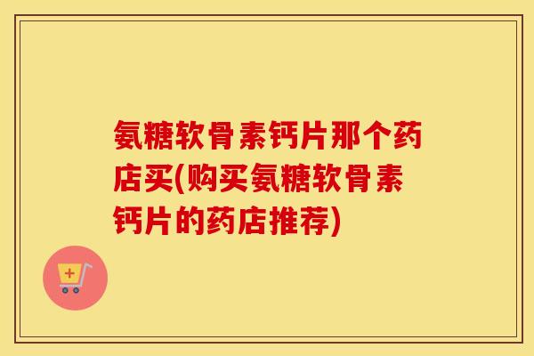 氨糖软骨素钙片那个药店买(购买氨糖软骨素钙片的药店推荐) 氨糖软骨素钙片那个药店买(购买氨糖软骨素钙片的药店推荐)