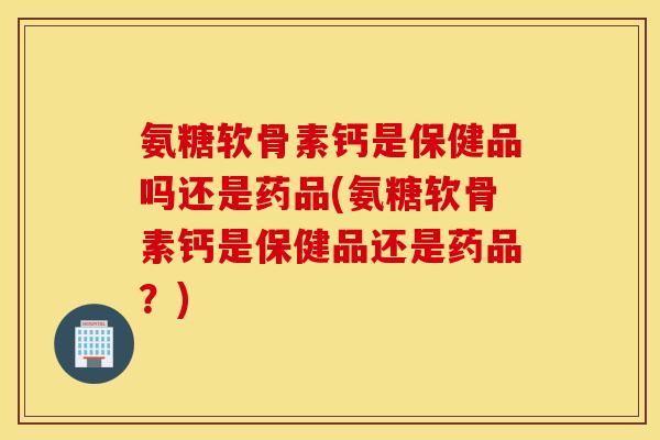 氨糖软骨素钙是保健品吗还是药品(氨糖软骨素钙是保健品还是药品?) 氨糖软骨素钙是保健品吗还是药品(氨糖软骨素钙是保健品还是药品?)