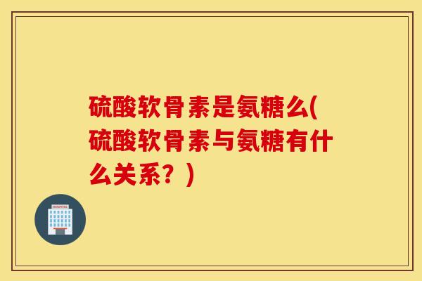 硫酸软骨素是氨糖么(硫酸软骨素与氨糖有什么关系？)