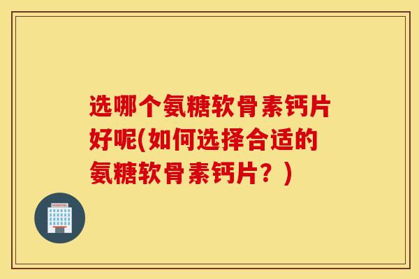 选哪个氨糖软骨素钙片好呢(如何选择合适的氨糖软骨素钙片?) 选哪个氨糖软骨素钙片好呢(如何选择合适的氨糖软骨素钙片?)