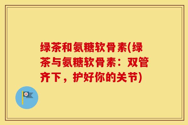绿茶和氨糖软骨素(绿茶与氨糖软骨素:双管齐下,护好你的关节) 绿茶和氨糖软骨素(绿茶与氨糖软骨素:双管齐下,护好你的关节)