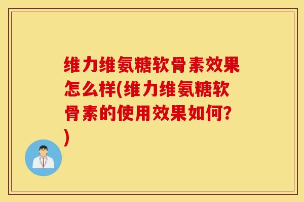 维力维氨糖软骨素效果怎么样(维力维氨糖软骨素的使用效果如何？)
