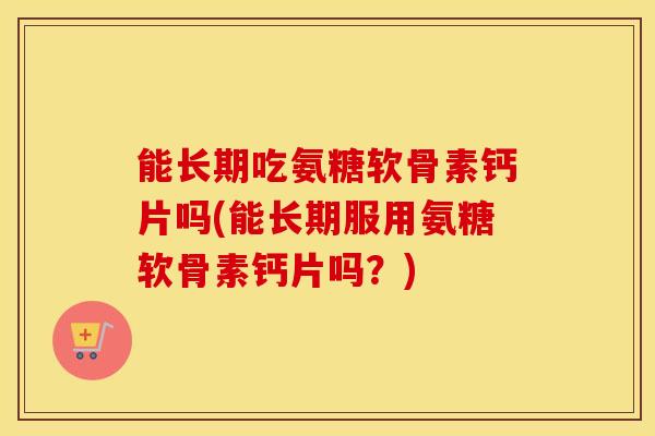 能长期吃氨糖软骨素钙片吗(能长期服用氨糖软骨素钙片吗?) 能长期吃氨糖软骨素钙片吗(能长期服用氨糖软骨素钙片吗?)