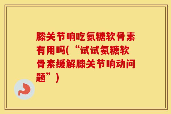膝关节响吃氨糖软骨素有用吗(“试试氨糖软骨素缓解膝关节响动问题”)
