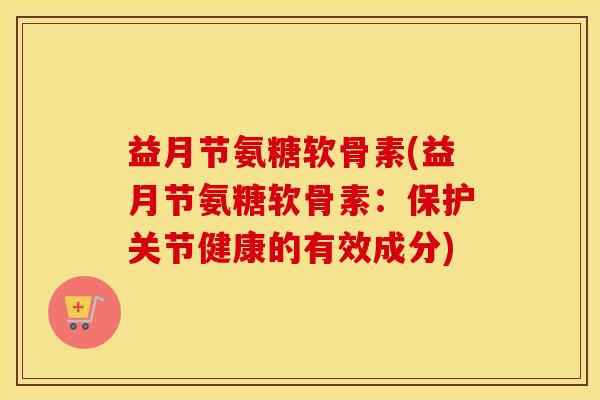 益月节氨糖软骨素(益月节氨糖软骨素:保护关节健康的有效成分) 益月节氨糖软骨素(益月节氨糖软骨素:保护关节健康的有效成分)