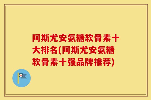 阿斯尤安氨糖软骨素十大排名(阿斯尤安氨糖软骨素十强品牌推荐) 阿斯尤安氨糖软骨素十大排名(阿斯尤安氨糖软骨素十强品牌推荐)