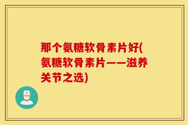 那个氨糖软骨素片好(氨糖软骨素片——滋养关节之选)