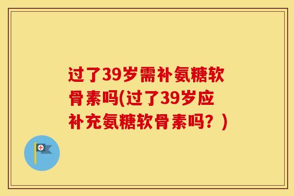 过了39岁需补氨糖软骨素吗(过了39岁应补充氨糖软骨素吗？)