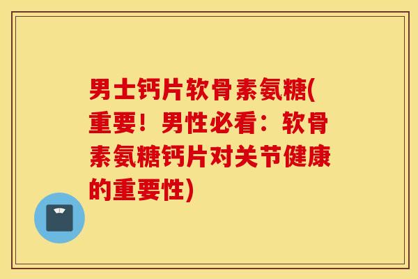男士钙片软骨素氨糖(重要！男性必看：软骨素氨糖钙片对关节健康的重要性)
