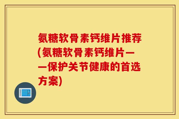 氨糖软骨素钙维片推荐(氨糖软骨素钙维片——保护关节健康的首选方案) 氨糖软骨素钙维片推荐(氨糖软骨素钙维片——保护关节健康的首选方案)