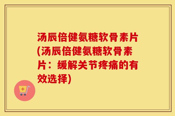 汤辰倍健氨糖软骨素片(汤辰倍健氨糖软骨素片:缓解关节的有效选择) 汤辰倍健氨糖软骨素片(汤辰倍健氨糖软骨素片:缓解关节的有效选择)