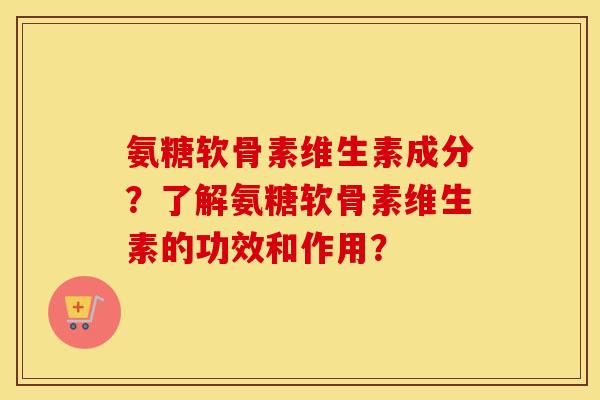 氨糖软骨素维生素成分？了解氨糖软骨素维生素的功效和作用？