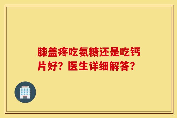 膝盖疼吃氨糖还是吃钙片好？医生详细解答？