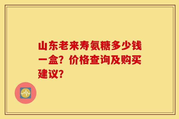 山东老来寿氨糖多少钱一盒？价格查询及购买建议？