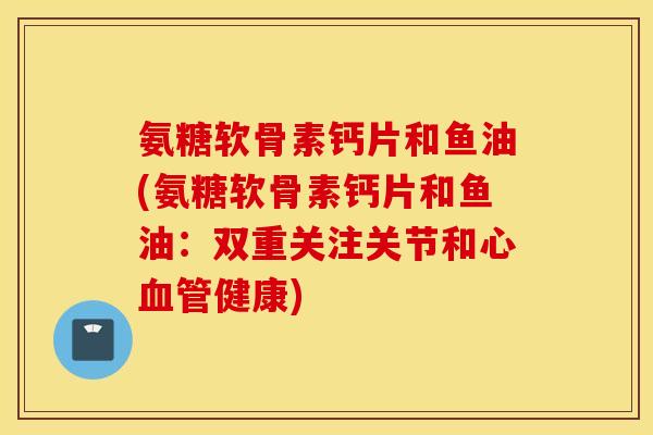 氨糖软骨素钙片和鱼油(氨糖软骨素钙片和鱼油:双重关注关节和心健康) 氨糖软骨素钙片和鱼油(氨糖软骨素钙片和鱼油:双重关注关节和心健康)