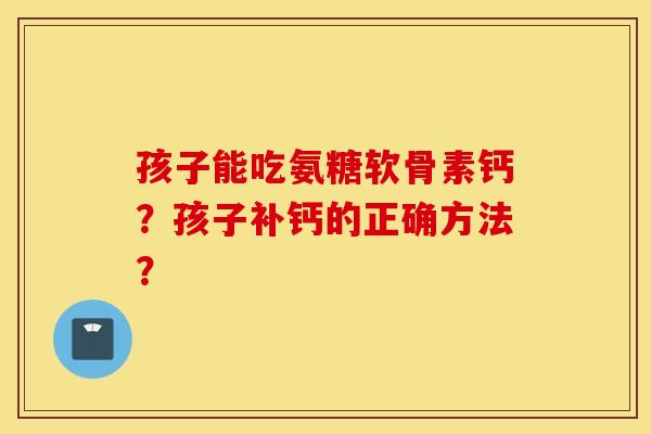 孩子能吃氨糖软骨素钙?孩子补钙的正确方法? 孩子能吃氨糖软骨素钙?孩子补钙的正确方法?