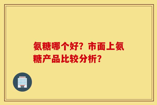 氨糖哪个好?市面上氨糖产品比较分析? 氨糖哪个好?市面上氨糖产品比较分析?