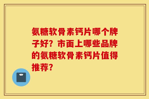 氨糖软骨素钙片哪个牌子好?市面上哪些品牌的氨糖软骨素钙片值得推荐? 氨糖软骨素钙片哪个牌子好?市面上哪些品牌的氨糖软骨素钙片值得推荐?