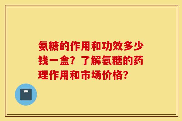 氨糖的作用和功效多少钱一盒?了解氨糖的药理作用和市场价格? 氨糖的作用和功效多少钱一盒?了解氨糖的药理作用和市场价格?