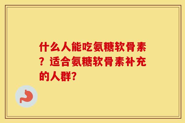 什么人能吃氨糖软骨素?适合氨糖软骨素补充的人群? 什么人能吃氨糖软骨素?适合氨糖软骨素补充的人群?