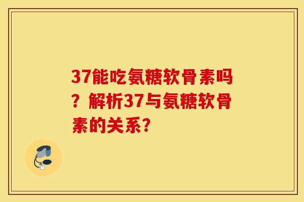 37能吃氨糖软骨素吗？解析37与氨糖软骨素的关系？