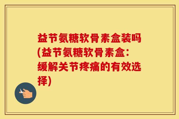 益节氨糖软骨素盒装吗(益节氨糖软骨素盒:缓解关节的有效选择) 益节氨糖软骨素盒装吗(益节氨糖软骨素盒:缓解关节的有效选择)