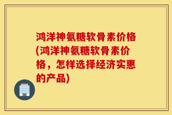 鸿洋神氨糖软骨素价格(鸿洋神氨糖软骨素价格,怎样选择经济实惠的产品) 鸿洋神氨糖软骨素价格(鸿洋神氨糖软骨素价格,怎样选择经济实惠的产品)