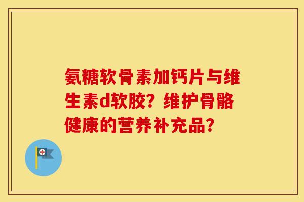 氨糖软骨素加钙片与维生素d软胶？维护骨骼健康的营养补充品？