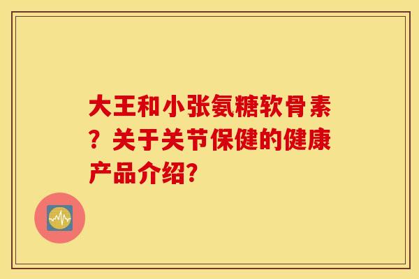 大王和小张氨糖软骨素?关于关节保健的健康产品介绍? 大王和小张氨糖软骨素?关于关节保健的健康产品介绍?