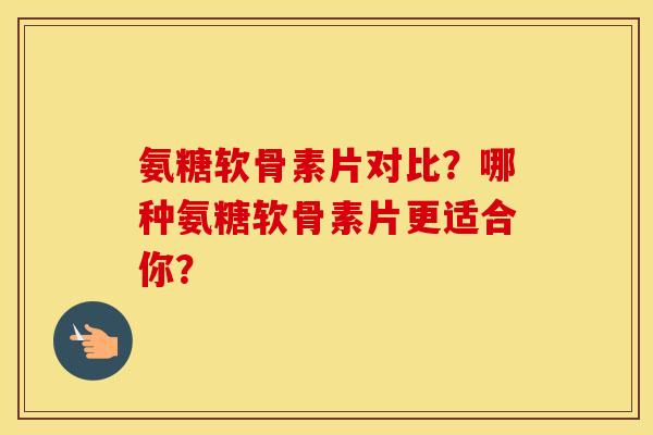 氨糖软骨素片对比?哪种氨糖软骨素片更适合你? 氨糖软骨素片对比?哪种氨糖软骨素片更适合你?