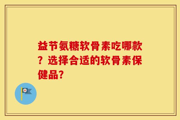 益节氨糖软骨素吃哪款?选择合适的软骨素保健品? 益节氨糖软骨素吃哪款?选择合适的软骨素保健品?