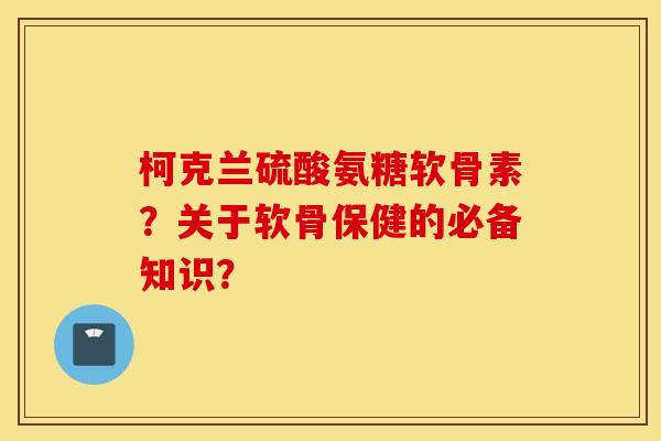 柯克兰硫酸氨糖软骨素?关于软骨保健的必备知识? 柯克兰硫酸氨糖软骨素?关于软骨保健的必备知识?