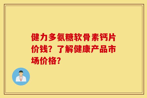 健力多氨糖软骨素钙片价钱?了解健康产品市场价格? 健力多氨糖软骨素钙片价钱?了解健康产品市场价格?