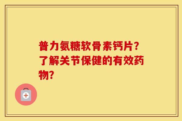 普力氨糖软骨素钙片?了解关节保健的有效? 普力氨糖软骨素钙片?了解关节保健的有效?