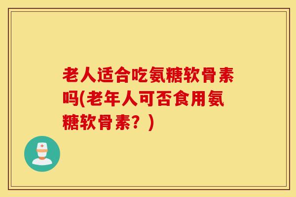 老人适合吃氨糖软骨素吗(老年人可否食用氨糖软骨素？)