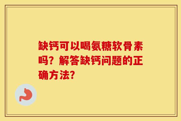 缺钙可以喝氨糖软骨素吗?解答缺钙问题的正确方法? 缺钙可以喝氨糖软骨素吗?解答缺钙问题的正确方法?