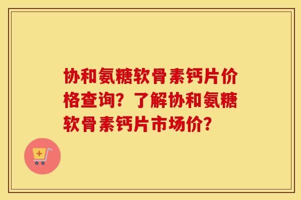 协和氨糖软骨素钙片价格查询?了解协和氨糖软骨素钙片市场价? 协和氨糖软骨素钙片价格查询?了解协和氨糖软骨素钙片市场价?