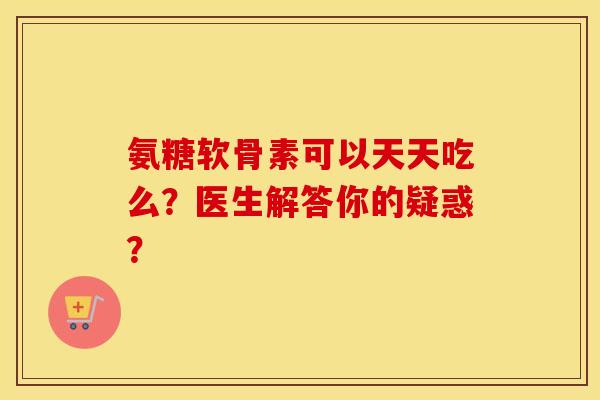 氨糖软骨素可以天天吃么?医生解答你的疑惑? 氨糖软骨素可以天天吃么?医生解答你的疑惑?