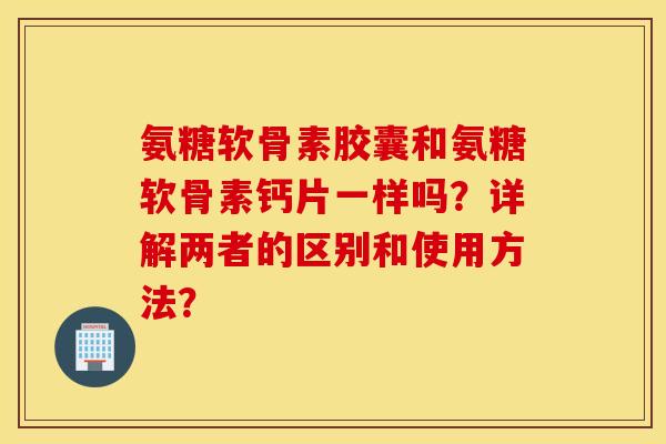 氨糖软骨素胶囊和氨糖软骨素钙片一样吗?详解两者的区别和使用方法? 氨糖软骨素胶囊和氨糖软骨素钙片一样吗?详解两者的区别和使用方法?