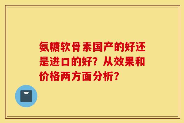 氨糖软骨素国产的好还是进口的好？从效果和价格两方面分析？
