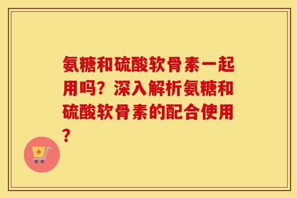 氨糖和硫酸软骨素一起用吗？深入解析氨糖和硫酸软骨素的配合使用？