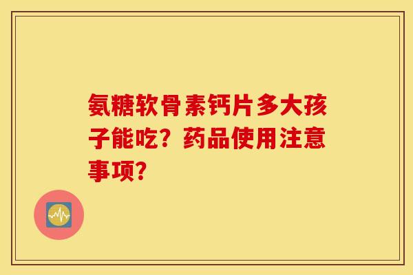 氨糖软骨素钙片多大孩子能吃？药品使用注意事项？