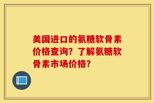 美国进口的氨糖软骨素价格查询?了解氨糖软骨素市场价格? 美国进口的氨糖软骨素价格查询?了解氨糖软骨素市场价格?