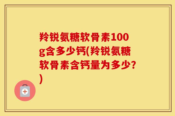羚锐氨糖软骨素100g含多少钙(羚锐氨糖软骨素含钙量为多少?) 羚锐氨糖软骨素100g含多少钙(羚锐氨糖软骨素含钙量为多少?)