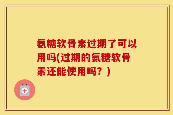 氨糖软骨素过期了可以用吗(过期的氨糖软骨素还能使用吗？)
